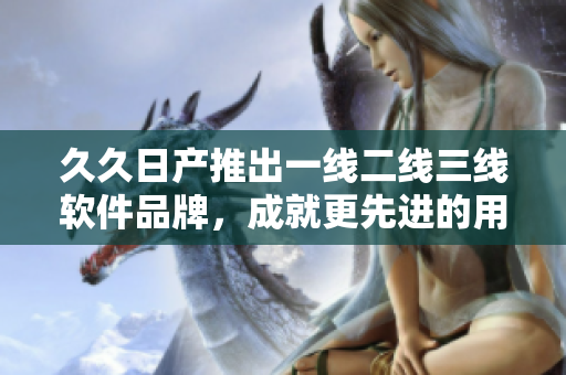 久久日产推出一线二线三线软件品牌，成就更先进的用户体验！