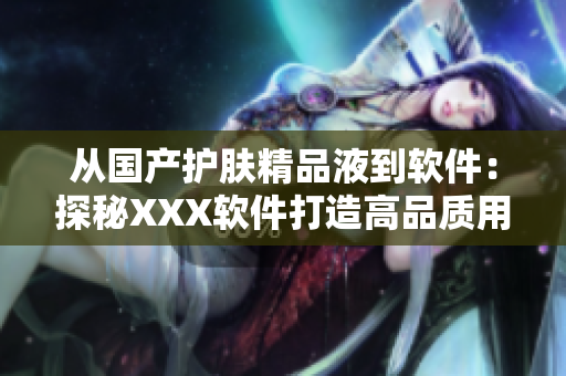 从国产护肤精品液到软件：探秘XXX软件打造高品质用户体验的秘密