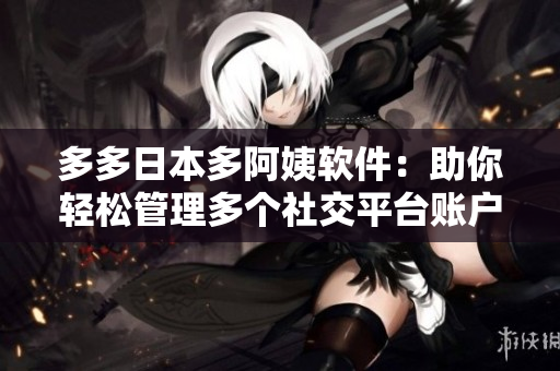 多多日本多阿姨软件：助你轻松管理多个社交平台账户！