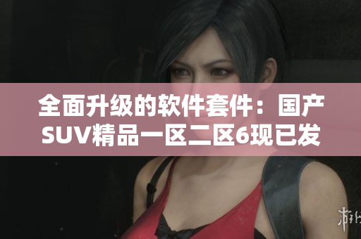 全面升级的软件套件：国产SUV精品一区二区6现已发布