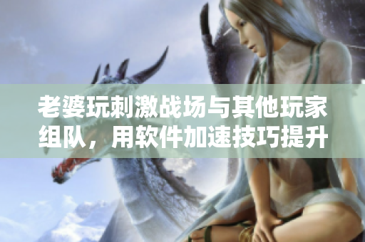 老婆玩刺激战场与其他玩家组队，用软件加速技巧提升比赛战斗力