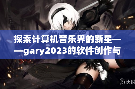 探索计算机音乐界的新星——gary2023的软件创作与挑战!