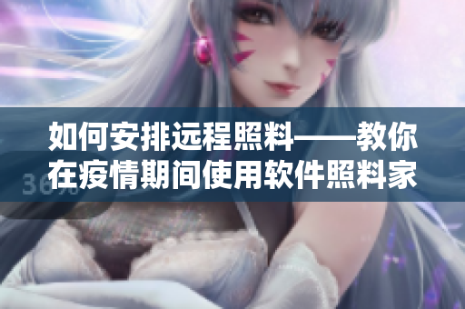 如何安排远程照料——教你在疫情期间使用软件照料家中需要帮助的母亲