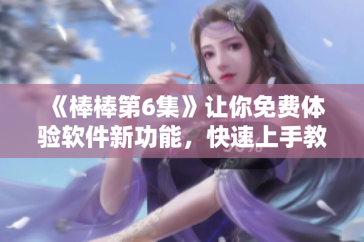《棒棒第6集》让你免费体验软件新功能，快速上手教程等你来看！