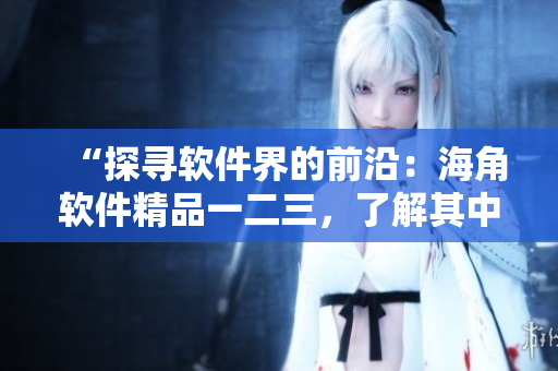 “探寻软件界的前沿：海角软件精品一二三，了解其中的区别！”
