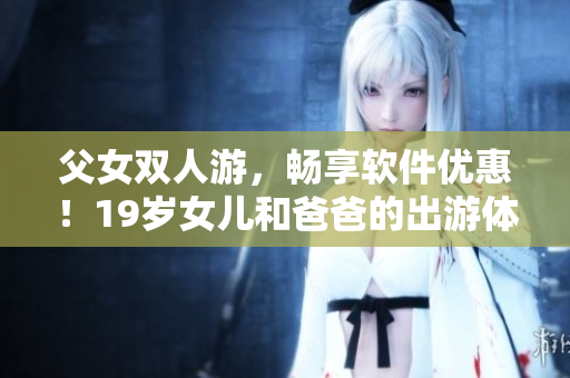 父女双人游，畅享软件优惠！19岁女儿和爸爸的出游体验分享