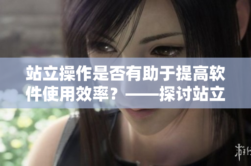 站立操作是否有助于提高软件使用效率？——探讨站立式软件使用体验的优势