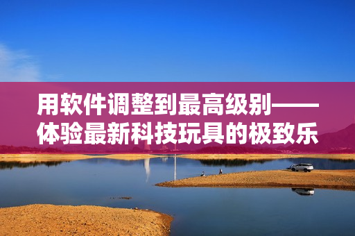 用软件调整到最高级别——体验最新科技玩具的极致乐趣