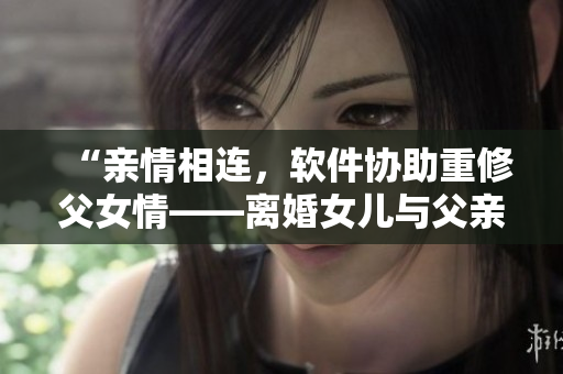 “亲情相连，软件协助重修父女情——离婚女儿与父亲重组家庭的故事”