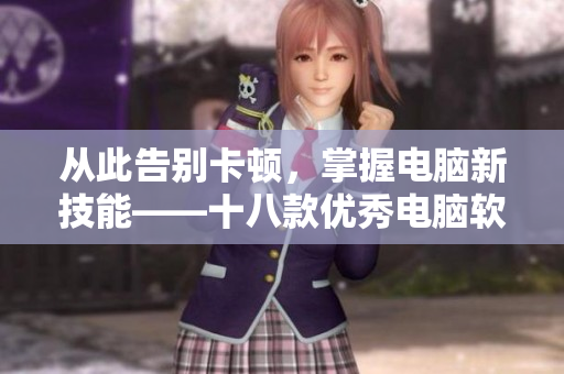 从此告别卡顿，掌握电脑新技能——十八款优秀电脑软件推荐