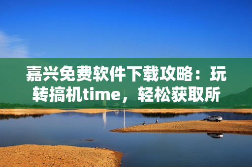 嘉兴免费软件下载攻略：玩转搞机time，轻松获取所需工具