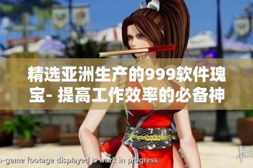 精选亚洲生产的999软件瑰宝- 提高工作效率的必备神器