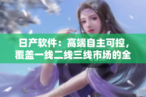 日产软件：高端自主可控，覆盖一线二线三线市场的全系列产品