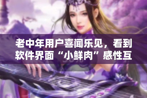 老中年用户喜闻乐见，看到软件界面“小鲜肉”感性互动，倍感新鲜！