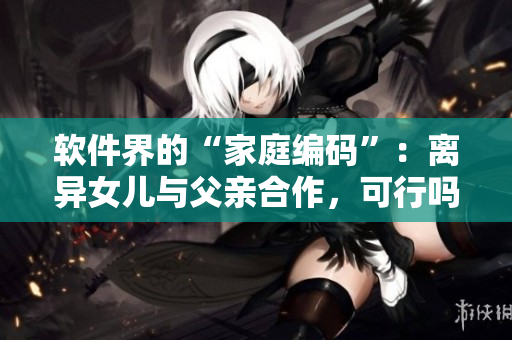 软件界的“家庭编码”：离异女儿与父亲合作，可行吗？