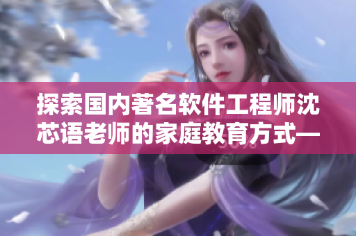 探索国内著名软件工程师沈芯语老师的家庭教育方式——访谈专题