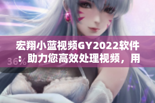 宏翔小蓝视频GY2022软件：助力您高效处理视频，用户评价不凡
