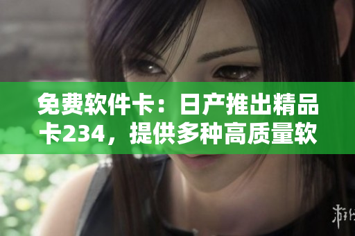 免费软件卡：日产推出精品卡234，提供多种高质量软件！