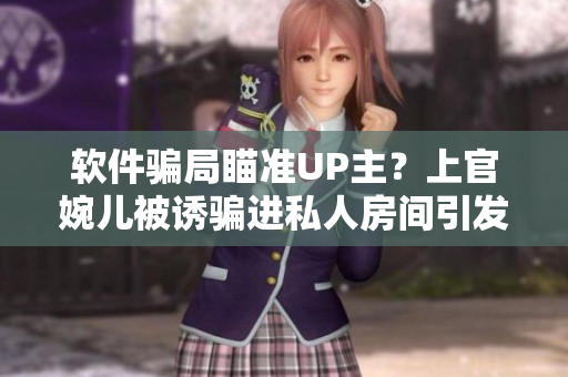 软件骗局瞄准UP主？上官婉儿被诱骗进私人房间引发关注