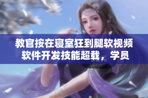 教官按在寝室狂到腿软视频 软件开发技能超载，学员不支病倒