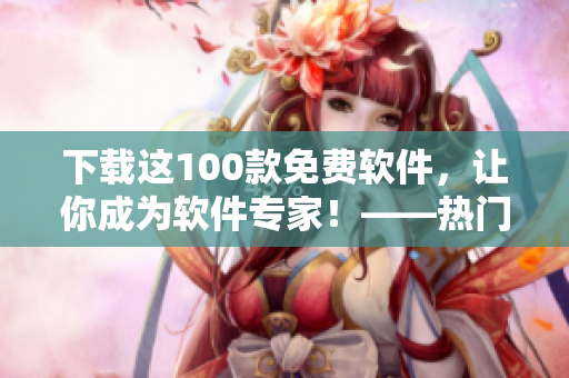 下载这100款免费软件，让你成为软件专家！——热门软件大盘点