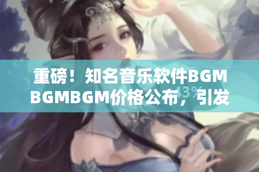 重磅！知名音乐软件BGMBGMBGM价格公布，引发行业震动！