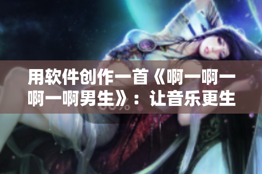 用软件创作一首《啊一啊一啊一啊男生》：让音乐更生动！