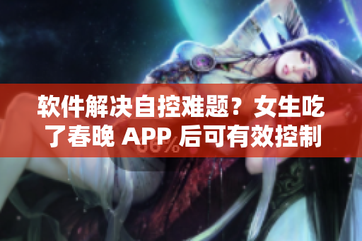 软件解决自控难题？女生吃了春晚 APP 后可有效控制自我！