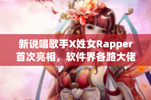 新说唱歌手X姓女Rapper首次亮相，软件界各路大佬纷纷点赞