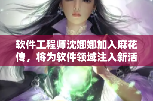 软件工程师沈娜娜加入麻花传，将为软件领域注入新活力