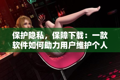 保护隐私，保障下载：一款软件如何助力用户维护个人信息安全