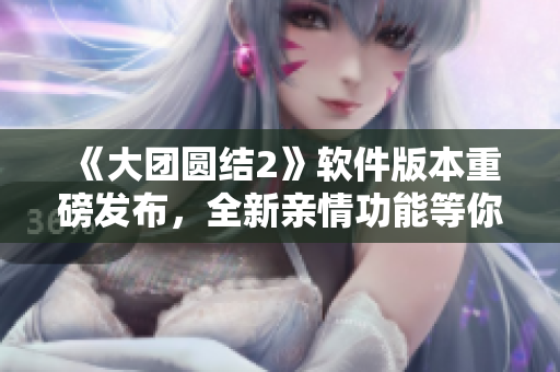 《大团圆结2》软件版本重磅发布，全新亲情功能等你来体验