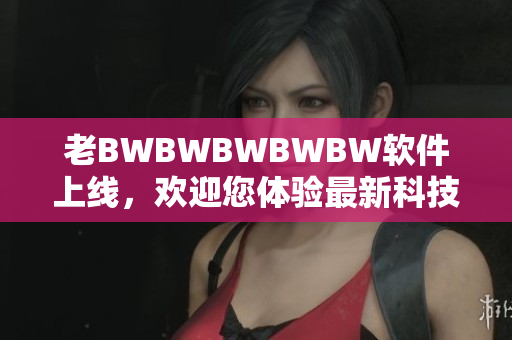老BWBWBWBWBW软件上线，欢迎您体验最新科技创新
