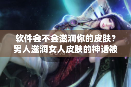 软件会不会滋润你的皮肤？男人滋润女人皮肤的神话被软件颠覆