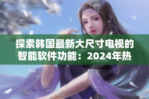 探索韩国最新大尺寸电视的智能软件功能：2024年热门选购指南