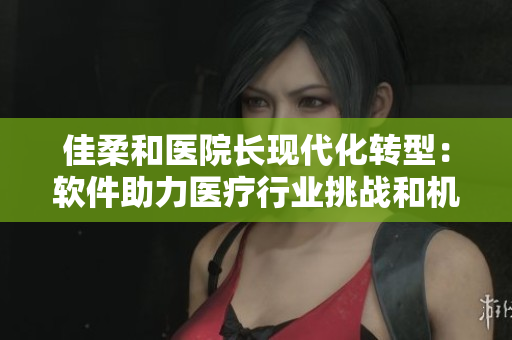 佳柔和医院长现代化转型：软件助力医疗行业挑战和机遇