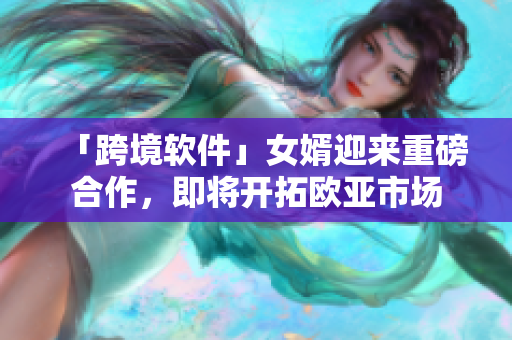 「跨境软件」女婿迎来重磅合作，即将开拓欧亚市场