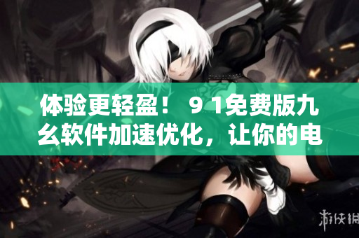 体验更轻盈！ 9 1免费版九幺软件加速优化，让你的电脑更快速
