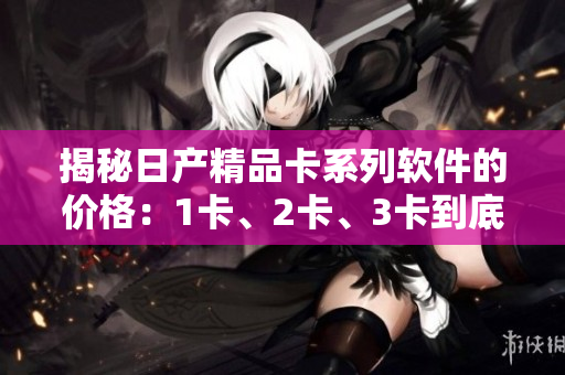 揭秘日产精品卡系列软件的价格：1卡、2卡、3卡到底值不值得购买？