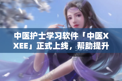 中医护士学习软件「中医XXEE」正式上线，帮助提升护士水平与患者交流技巧