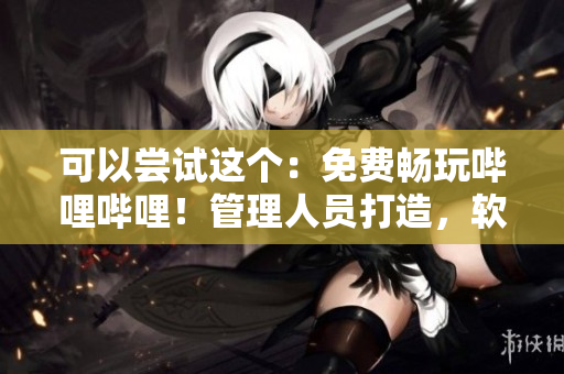 可以尝试这个：免费畅玩哔哩哔哩！管理人员打造，软件免费下载！