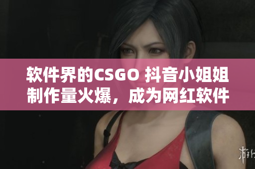 软件界的CSGO 抖音小姐姐制作量火爆，成为网红软件之一！