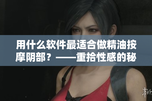 用什么软件最适合做精油按摩阴部？——重拾性感的秘诀
