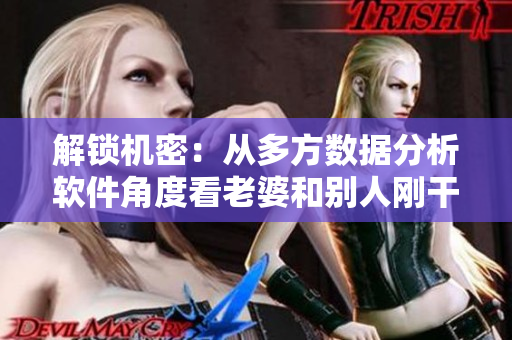 解锁机密：从多方数据分析软件角度看老婆和别人刚干完我又干的危害