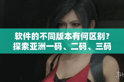 软件的不同版本有何区别？探索亚洲一码、二码、三码的不同