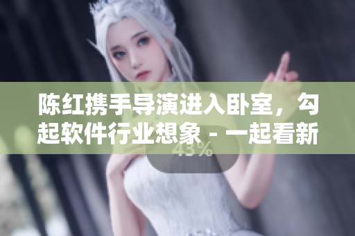 陈红携手导演进入卧室，勾起软件行业想象 - 一起看新闻