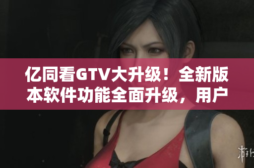 亿同看GTV大升级！全新版本软件功能全面升级，用户体验升级！