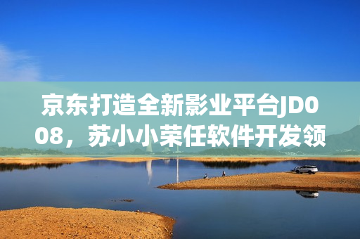 京东打造全新影业平台JD008，苏小小荣任软件开发领域负责人