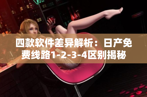四款软件差异解析：日产免费线路1-2-3-4区别揭秘