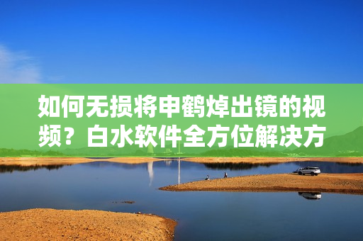 如何无损将申鹤焯出镜的视频？白水软件全方位解决方案